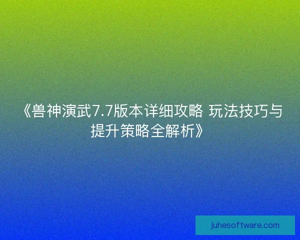 《兽神演武7.7版本详细攻略 玩法技巧与提升策略全解析》