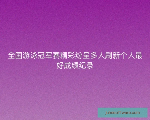全国游泳冠军赛精彩纷呈多人刷新个人最好成绩纪录
