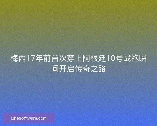 梅西17年前首次穿上阿根廷10号战袍瞬间开启传奇之路