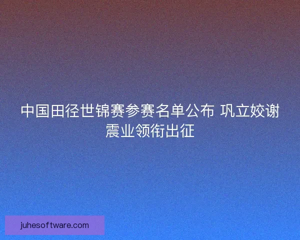 中国田径世锦赛参赛名单公布 巩立姣谢震业领衔出征
