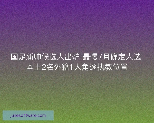 国足新帅候选人出炉 最慢7月确定人选 本土2名外籍1人角逐执教位置