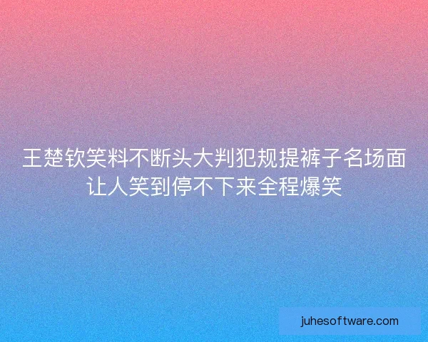 王楚钦笑料不断头大判犯规提裤子名场面让人笑到停不下来全程爆笑