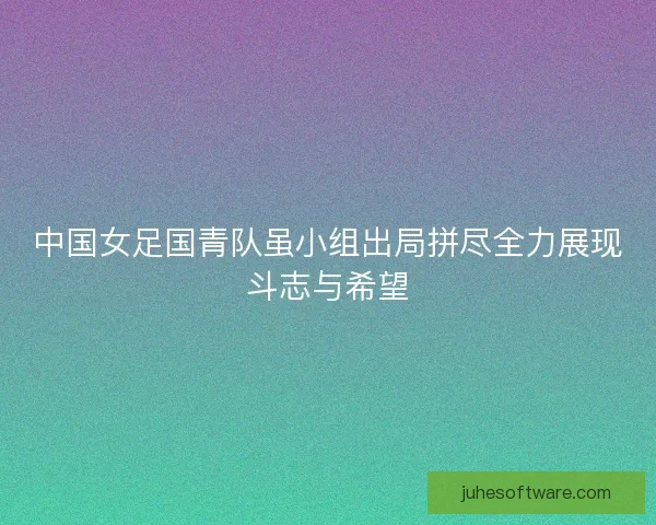 中国女足国青队虽小组出局拼尽全力展现斗志与希望
