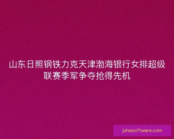 山东日照钢铁力克天津渤海银行女排超级联赛季军争夺抢得先机
