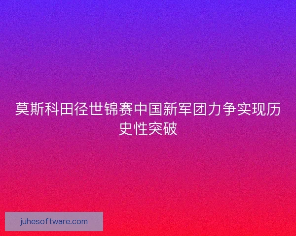 莫斯科田径世锦赛中国新军团力争实现历史性突破