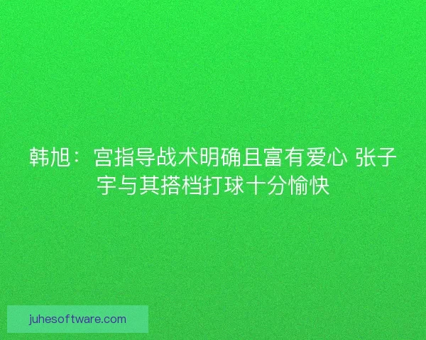 韩旭：宫指导战术明确且富有爱心 张子宇与其搭档打球十分愉快
