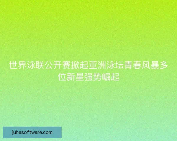 世界泳联公开赛掀起亚洲泳坛青春风暴多位新星强势崛起