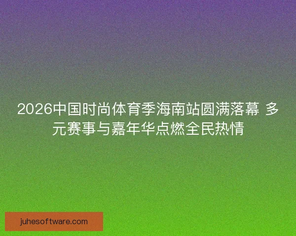 2026中国时尚体育季海南站圆满落幕 多元赛事与嘉年华点燃全民热情