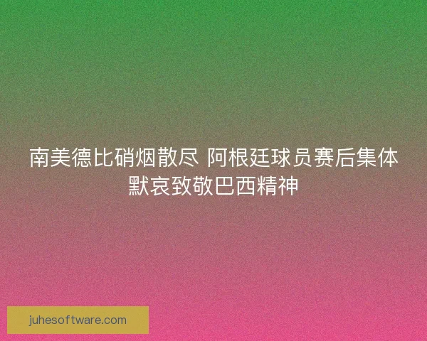 南美德比硝烟散尽 阿根廷球员赛后集体默哀致敬巴西精神