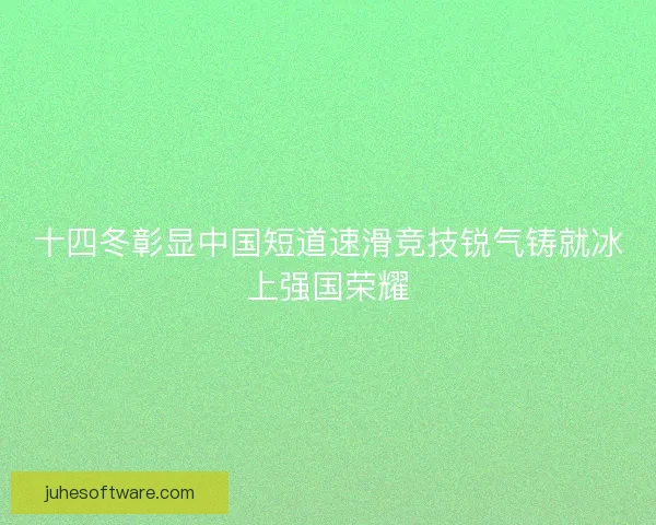 十四冬彰显中国短道速滑竞技锐气铸就冰上强国荣耀