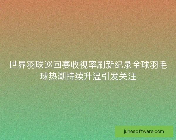 世界羽联巡回赛收视率刷新纪录全球羽毛球热潮持续升温引发关注