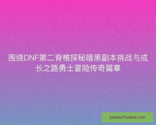 围绕DNF第二脊椎探秘暗黑副本挑战与成长之路勇士冒险传奇篇章
