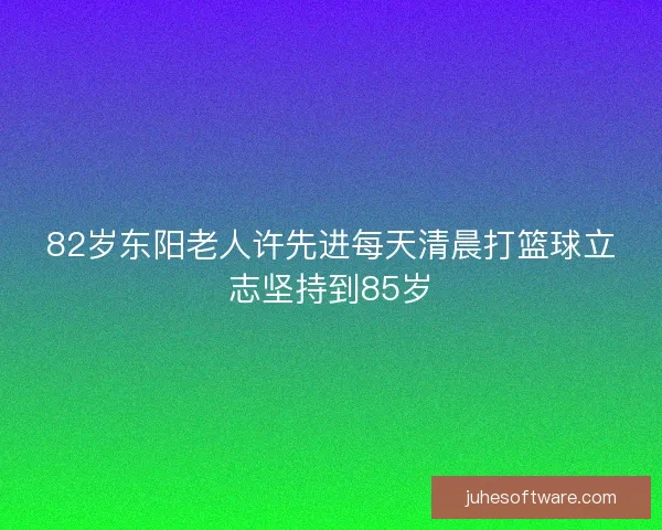 82岁东阳老人许先进每天清晨打篮球立志坚持到85岁