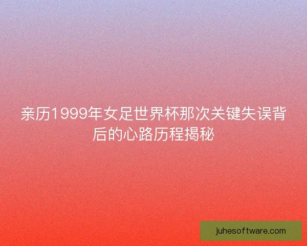 亲历1999年女足世界杯那次关键失误背后的心路历程揭秘