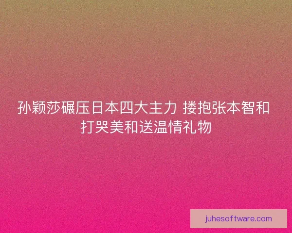 孙颖莎碾压日本四大主力 搂抱张本智和 打哭美和送温情礼物